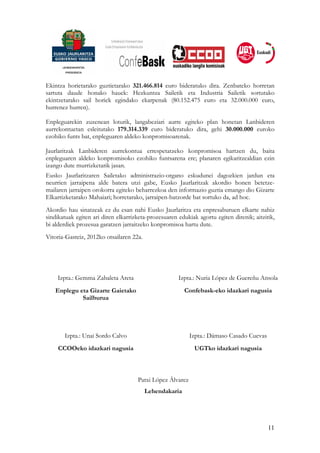Ekintza horietarako guztietarako 321.466.814 euro bideratuko dira. Zenbateko horretan
sartuta daude honako hauek: Hezkuntza Sailetik eta Industria Sailetik sortutako
ekintzetarako sail horiek egindako ekarpenak (80.152.475 euro eta 32.000.000 euro,
hurrenez hurren).

Enpleguarekin zuzenean loturik, langabeziari aurre egiteko plan honetan Lanbideren
aurrekontuetan esleitutako 179.314.339 euro bideratuko dira, gehi 30.000.000 euroko
ezohiko funts bat, enpleguaren aldeko konpromisoarenak.

Jaurlaritzak Lanbideren aurrekontua errespetatzeko konpromisoa hartzen du, baita
enpleguaren aldeko konpromisoko ezohiko funtsarena ere; planaren egikaritzealdian ezin
izango dute murrizketarik jasan.
Eusko Jaurlaritzaren Sailetako administrazio-organo eskudunei dagozkien jardun eta
neurrien jarraipena alde batera utzi gabe, Eusko Jaurlaritzak akordio honen betetze-
mailaren jarraipen orokorra egiteko beharrezkoa den informazio guztia emango dio Gizarte
Elkarrizketarako Mahaiari; horretarako, jarraipen-batzorde bat sortuko da, ad hoc.
Akordio hau sinatzeak ez du esan nahi Eusko Jaurlaritza eta enpresaburuen elkarte nahiz
sindikatuak egiten ari diren elkarrizketa-prozesuaren edukiak agortu egiten direnik; aitzitik,
bi alderdiek prozesua garatzen jarraitzeko konpromisoa hartu dute.
Vitoria-Gasteiz, 2012ko otsailaren 22a.




    Izpta.: Gemma Zabaleta Areta                      Izpta.: Nuria López de Guereñu Ansola
   Enplegu eta Gizarte Gaietako                          Confebask-eko idazkari nagusia
            Sailburua




       Izpta.: Unai Sordo Calvo                            Izpta.: Dámaso Casado Cuevas
     CCOOeko idazkari nagusia                                UGTko idazkari nagusia



                                     Patxi López Álvarez
                                          Lehendakaria




                                                                                           11
 