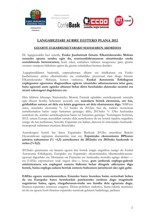 LANGABEZIARI AURRE EGITEKO PLANA 2012
         GIZARTE ELKARRIZKETARAKO MAHAIAREN AKORDIOA

IX. legegintzaldia hasi zenetik, Eusko Jaurlaritzak Gizarte Elkarrizketarako Mahaia
osatzeko apustu sendoa egin du, erantzunkidetasunean oinarritutako eredu
soziolaborala berrestearren; horri esker, erabakien kalitatea areagotzeaz gain, gizarte
osoaren onarpena biderkatu egiten da, gizarte-solaskideen bermea duelako.

 Legegintzaldiaren hasieratik, enpresaburuen elkarte eta sindikatuen eta Eusko
Jaurlaritzaren arteko elkarrizketako eta eztabaidako prozesuari ekin diogu Gizarte
Elkarrizketarako Mahaian; horren ondorioz, Euskal Autonomia Erkidegoan
enpleguaren egoeraren diagnostikoa egitean oinarrizko adostasunetara iritsi gara,
baita egoerari aurre egiteko abiarazi behar diren berehalako ekintzako neurriei eta
neurri sakonagoei dagokienez ere.

Hiru hilabete lehenago Nazioarteko Moneta Funtsak egindako aurreikuspenak zuzendu
egin dituzte berriki, beherantz zuzendu ere; zuzenketa horrek ekonomia, oro har,
geldialdian sartzen ari dela eta krisia gogortzen ari dela ohartarazten digu. NMFren
ustez, munduko ekonomia % 3,3 haziko da 2012an, hau da, iraileko txostenean
aurreikusitakoa baino zazpi hamarren gutxiago; aldiz, 2013rako % 3,9ko hazkundea
aurreikusi du, aurreko aurreikuspenean baino sei hamarren gutxiago. Testuinguru horretan,
2012. urtean Europa atzeraldian sartuko dela aurreikusten da eta horrek inpaktu negatiboa
izango du lan-merkatuan, bereziki, Espainian eta Italian, datozen bi urteotarako hazkunde-
itxaropenak nabarmen murriztu dituztelako.

Aurreikuspen horiek bat datoz Espainiako Bankuak 2012ko urtarrilean Buletin
Ekonomikoan argitaratu duenarekin; izan ere, Espainiako ekonomiaren BPGaren
jaitsiera nabarmena (% –1,5) aurreikusten du 2012rako eta 2013rako hazkunde ia
nulua (% 0,2).

2012rako gizartearen eta lanaren egoera latz horrek eragin negatiboa izango du Euskal
Autonomia Erkidegoan, Europako eta Espainiako ekonomiarekin elkarmendekotasun-
egoeran dagoelako eta Alemanian eta Frantzian ere hazkundea moteldu egingo delako —
eta EAEko esportazioen xede nagusi dira—; beraz, gure jardunak enplegu-galerak
minimizatzera eta enpleguei eustera bideratu behar ditugula adierazten digu
horrek, baina enplegu-aukera berriak sortzera bultzatzen jarraitzeari uko egin gabe.

EAEko egoera sozioekonomikoa Estatuko batez bestekoa baino zertxobait hobea
da eta Europako batez bestekoekin parekatzeko moduan dago magnitude
nagusietan baina, egun, ziurgabetasun-maila oso handia dela egiaztatu dugu,
finantza-esparruko tentsioen eraginez. Doitze-politiken ondorioz, barne-eskaria murrizten
ari da eta egoera horri finantza-esparruko tentsioak gehitzen badizkiogu, jarduera




                                                                                        1
 