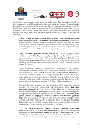 ekonomikoa eragozten duen egoera izaten jarraituko dugu. Datu makroekonomikoak eta
gure ekonomiaren geldialdi-aurreikuspenak kontuan izanik, eta enpresek finantzaketarako
kredituak lortzeko zailtasunak dituztela ikusita, 2012an egoera oso konplikatua izango da.
Hori horrela izanik, gure indarrak zeintzuk diren identifikatu ditugu, sendotzeko, eta gure
ahuleziak definitu ditugu, gainditzeko; hartara, gure garapen-ereduaren iraunkortasuna
bermatu nahi dugu, orain arte lortutako ongizate-mailan atzera egiteko arriskurik ez
izatearren
       EAEko egoera sozioekonomikoa 2008tik dator, 2008. urtetik ekonomia
       aurreratuak pairatzen ari diren krisialdi sakonaren ondorio baita; krisialdi hori
       munduko finantza-sisteman izandako gorabeheren eraginez sortu zen eta, lehen
       esan dugunez, berriz ere gainbehera egiteko arriskuan dago, Eurogunean egindako
       murrizketa gogorren eta zor subiranoaren egoera kaskarraren eraginez. Horrela,
       bada, EAEko ekonomia 2012an ere kolokan egongo da.

       EAEn, industriak garrantzi erlatibo handia du BEGari (Europako batez
       bestekoa baino % 10 gehiago) eta enpleguari dagokionez, bereziki, metalurgian,
       garraio-materialean eta material elektrikoan; horregatik, oso kaltebera da
       krisiaren une gogorrenetan baina, errekuperazioaren bidea hartuta, gure ustez,
       munduko merkatuetan duen posizionamendu-maila handia baliatzeko aukera
       emango dio horrek.

       Euskal ekonomiak Espainiako esportazio-tasa handienetakoa du, bereziki,
       aeronautikaren sektorean, automozioan, ontzigintzan, etxetresna elektrikoetan eta
       makina-erremintan; beraz, euskal ekonomiaren irekiera-mailari erreparatuta,
       krisialditik ateratzeko gaitasun handiagoa izango duela pentsa dezakegu,
       kanpo-merkatuen errekuperazio-faktoreez baliatzeko aukera duelako. Gaur egun,
       Euskadik krisiari aurre egiteko faktore garrantzitsuenetako bat kanpo-sektorea da;
       izan ere, azken bi urteotan, esportazioak % 51 baino gehiago egin du gora.

       Baina euskal enpresek atzerrian presentzia izango dute baldin eta eskaintzen dituen
       produktu eta zerbitzuak kalitatezkoak eta berritzaileak badira. I+G+Bko
       inbertsioak gora egin du (2011. urtean, EAEko BPGaren % 2 baino gehiago
       bideratu zen soilik I+Gra), eta azpiegitura fisikoak, laguntza teknikoko azpiegiturak
       eta enpresen lehiakortasunari laguntzekoak ere oso onak izaki, krisialdiari aurre
       egiteko indarra eta enpleguari eusteko ahalmena izan badirela egiaztatu
       dugu. Izan ere, enplegua suntsitzen ari den arren, Euskadiko enplegu-mailak
       Espainiakoak baino handiagoak eta Europako batez bestekoaren antzekoak
       dira oraindik ere, eta krisialdia hasi zenetik, enpresa gutxien itxi diren autonomia-
       erkidegoa da (% 8,1 eta Estatuko batez bestekoa % 12,7 da).

       Dena dela, bada kezkatzeko moduko daturik: landunen bolumenari
       dagokionez, behera eta behera ari gara etengabe (% 1,1 aurreko hiruhilekoari
       dagokionez) eta langabezia-tasa hazten ari da, gutxi, baina etengabe (% 0,6
       azken hiruhilekoan). Jardueraren eta okupazioaren bilakaera ez da orekatua izan.
       sexuaren arabera; krisiaren ondorioz, gizonezkoen enplegu-tasa 2,43 puntu jaitsi da


                                                                                          2
 