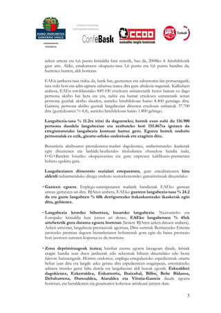 azken urtean eta 6,6 puntu krisialdia hasi zenetik, hau da, 2008ko 4. hiruhilekotik
 gaur arte. Aldiz, emakumeen okupazio-tasa 1,6 puntu eta 0,6 puntu handitu da,
 hurrenez hurren, aldi horietan

 EAEn jarduera-tasa txikia da, batik bat, gazteenen eta zaharrenen lan-portaeragatik;
 tasa txiki hori eta adin-egitura zahartua izatea dira gure ahulezia nagusiak. Kalkuluen
 arabera, EAEn erroldatutako 849.100 etxekoen unitateetatik heren batean ez dago
 pertsona aktibo bat bera ere eta, nahiz eta hamar etxekoen unitatetatik seitan
 pertsona guztiak aktibo dauden, aurreko hiruhilekoan baino 8.400 gutxiago dira.
 Gainera, pertsona aktibo guztiak langabezian dituzten etxekoen unitateak 37.700
 dira (guztizkoaren % 4,4), aurreko hiruhilekoan baino 1.800 gehiago.

 Langabezia-tasa % 11.2ra iritsi da dagoeneko; horrek esan nahi du 116.900
 pertsona daudela langabezian eta zenbateko hori 155.867ra igotzen da
 erregistratutako langabezia kontuan hartuz gero. Egoera horrek ondorio
 pertsonalak ez ezik, gizarte-arloko ondorioak ere eragiten ditu.

 Biztanleria aktiboaren prestakuntza-mailari dagokionez, unibertsitateko ikasketak
 egin dituztenen eta lanbide-heziketako tituludunen ehunekoa handia izaki,
 I+G+Barekin loturiko okupazioetara eta gure enpresen kalifikazio-premietara
 hobeto egokitu gara.

 Langabeziaren dimentsio sozialari erreparatuta, gure errealitatearen hiru
 alderdi nabarmenduko ditugu ondorio sozioekonomiko garrantzitsuak dituztelako:

- Gazteen egoera: Enplegu-suntsipenaren mailarik handienak EAEko gaztean
  artean gertatzen ari dira. BJAren arabera, EAEko gazteen langabezia-tasa % 24.2
  da eta gazte langabeen % 60k derrigorrezko irakaskuntzako ikasketak egin
  ditu, gehienez.

- Langabezia kroniko bihurtzea, luzaroko langabezia: Nazioarteko eta
  Europako krisialdia luze jotzen ari denez, EAEko langabetuen % 45ek
  urtebetetik gora darama egoera horretan (betiere BJAren azken datuen arabera).
  Azken urteotan, langabezia-prestazioak agortuta, Diru-sarrerak Bermatzeko Errenta
  jasotzeko premian dagoen biztanleriaren bolumenak gora egin du baina prestazio
  hori jasotzen zutenen kopurua ez da murriztu.

- Zona deprimituagoak izatea; hainbat eremu egoera latzagoan daude, krisiak
  eragin handia izan duen jarduerak edo sektoreak biltzen dituztelako edo beste
  faktore batzuengatik. Horren ondorioz, enplegu-erregulazioko espedienteak onartu
  behar izan dira eta langile asko geratu dira espedienteen eraginpean, erretiratzeko
  adinera iristeko gutxi falta dutela eta langabezian aldi luzeak egonik. Eskualdeei
  dagokienez, Ezkerraldea, Enkarterria, Ibaizabal, Bilbo, Behe Bidasoa,
  Debabarrena, Oarsoaldea, Aiaraldea eta Vitoria-Gasteiz daude egoera
  horretan, eta lurraldearen eta gizartearen kohesioa arriskuan jartzen dute.

                                                                                      3
 