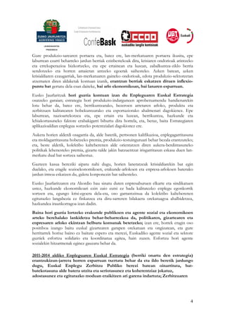 Gure produkzio-sarearen portaera eta, batez ere, lan-merkatuaren portaera ikusita, epe
laburrean ezarri beharreko jardun berriak ezinbestekoak dira, krisiaren ondorioak arintzeko
eta errekuperazioa bizkortzeko, eta epe ertainean eta luzean, zabalkuntza-ziklo berria
sendotzeko eta horren amaieran antzeko egoerak saihesteko. Azken batean, azken
krisialdiaren ezaugarriak, lan-merkatuaren gaineko ondorioak, edota produkzio-sektoreetan
atzematen diren aldaketak kontuan izanik, erantzun berriak eskatzen dituen inflexio-
puntu bat gertatu dela esan daiteke, bai arlo ekonomikoan, bai lanaren esparruan.
Eusko Jaurlaritzak hori guztia kontuan izan du Enpleguaren Euskal Estrategia
osatzeko garaian; estrategia hori produkzio-indarguneen aprobetxamendu handienarekin
lotu behar da, batez ere, berrikuntzarako, bezeroen arretaren arloko, produktu eta
zerbitzuen kalitatearen hobekuntzarako eta esportaziorako ahalmenari dagokienez. Epe
laburrean, nazioartekotzea eta, epe ertain eta luzean, berrikuntza, hazkunde eta
lehiakortasuneko faktore erabakigarri bihurtu dira horrela, eta, beraz, baita Estrategiaren
aplikazioaldian enplegua sortzeko potentzialari dagokionez ere.
Aukera horien alderdi osagarria da, alde batetik, pertsonen kalifikazioa, enplegagarritasuna
eta moldagarritasuna hobetzeko premia, produkzio-testuinguruari behar bezala erantzuteko;
eta, beste aldetik, kolektibo kalteberenen alde orientatzen diren aukera-berdintasuneko
politikak lehenesteko premia, gizarte-talde jakin batzuentzat irisgarritasun eskasa duen lan-
merkatu dual bat sortzea saihestuz.
Gazteen kasua bereziki aipatu nahi dugu, horien laneratzeak krisialdiarekin bat egin
duelako, eta eragile sozioekonomikoen, erakunde-arlokoen eta enpresa-arlokoen baterako
jardun irmoa eskatzen du, galera konponezin bat saihesteko.
Eusko Jaurlaritzaren eta Akordio hau sinatu duten enpresaburuen elkarte eta sindikatuen
ustez, hazkunde ekonomikoari ezin zaio eutsi ez bada kalitatezko enplegu egonkorrik
sortzen eta, egungo krisi-egoera dela-eta, oso garrantzitsua da kolektibo kalteberenen
egiturazko langabezia ez finkatzea eta diru-sarreren bilakaera orekatuagoa ahalbidetzea,
hazkundea iraunkorragoa izan dadin.
Baina hori guztia lortzeko erakunde publikoen eta agente sozial eta ekonomikoen
arteko berehalako lankidetza behar-beharrezkoa da, politikaren, gizartearen eta
enpresaren arloko ekintzan helburu komunak betetzeko; izan ere, horrek eragin oso
positiboa izango baitu euskal gizartearen garapen orekatuan eta ongizatean, eta gure
herritarrek horixe baino ez baitute espero eta merezi, Euskadiko agente sozial eta sektore
guztiek esfortzu solidario eta koordinatua egitea, hain zuzen. Esfortzu hori agente
sozialekin hitzarmenak eginez gauzatu behar da.

2011-2014 aldiko Enpleguaren Euskal Estrategia (berriki onartu den estrategia)
erantzukizun-jarrera horren esparruan txertatu behar da eta ildo beretik jardungo
dugu, Euskal Enplegu Zerbitzu Publiko berezi batean oinarrituta, bat-
batekotasuna alde batera utzita eta seriotasunez eta koherentziaz jokatuz,
adostasunez eta egiturazko moduan eraikitzen ari garena indartuta; Zerbitzuaren




                                                                                           4
 
