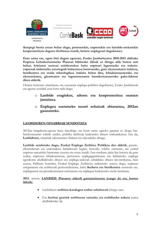 ikuspegi berria eman behar dugu, pertsonekin, enpresekin eta lurralde-orekarekin
konprometituta dagoen Zerbitzua izanik, betiere enpleguari dagokionez.

Gure ustez ere, egun bizi dugun egoeran, Eusko Jaurlaritzaren 2010-2013 aldirako
Enpresa Lehiakortasuneko Planean bildutako ildoak ez ditugu alde batera utzi
behar, krisiaren aurrean ezinbestekoa baita enpresei laguntzeko eta trakzio-
enpresak indartzeko estrategiak bultzatzea; horretarako, gure ekonomiaren irekiera,
berrikuntza eta maila teknologikoa indartu behar dira, lehiakortasunerako eta
ekonomiaren, gizartearen eta ingurumenaren iraunkortasunerako gako-faktore
diren aldetik.
Oinarri horretan oinarrituta, eta zuzenean enplegu-politikei dagokienez, Eusko Jaurlaritzak
eta agente sozialek zera lortu nahi dugu:

         o Lanbide eraginkor, adostu eta konprometitua osatzen
           jarraitzea.
         o Enplegua sustatzeko neurri zehatzak abiaraztea, 2012an
           gauzatzeko.


LANBIDEREN OINARRIAK SENDOTZEA

2012an langabezia-egoera latza datorkigu eta horri aurre egiteko garaian ez diogu bat-
batekotasunari tokirik utziko; politika aktiboak kudeatuko dituen erakundearen, hau da,
Lanbideren, oinarriak adostasunez finkatu eta sakonduko ditugu.

Lanbide sendotuko dugu, Euskal Enplegu Zerbitzu Publikoa den aldetik, gizarte-
elkarrizketari eta erakundeen lankidetzari begira, bereziki, tokiko eremuan, eta euskal
enpresa-sarearekin harreman zuzena eta estua izanik. Lan-merkatu jakin bat lortzea da gure
xedea, enpresen lehiakortasuna, pertsonen enplegagarritasuna eta kalitatezko enplegu
egonkorra ahalbidetuko dituen eta enplegu-aukerak zabalduko dituen lan-merkatua, hain
zuzen. Helburu horrekin, Euskal Enplegu Zerbitzua indartzeko asmoa dugu, enpresei
erreparatuta eta zerbitzuak pertsonalizatuta, baita ikerketa eta berrikuntza sustatuta ere,
enpleguaren eta prestakuntzaren eremuetan eta enplegua kudeatzeko eredu berrietan.

2012. urtean, LANBIDE Planaren alderdi garrantzitsuena izango da eta, horren
ildotik:

           •   Lanbideren zerbitzu-katalogoa erabat zabaltzeari ekingo zaio.

           •   Eta herritar guztiek zerbitzuan sartzeko eta erabiltzeko aukera izatea
               ahalbidetuko da.



                                                                                         5
 