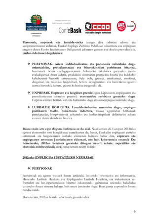 Pertsonak, enpresak eta lurralde-oreka izango dira esfortzu adostu eta
konprometituaren ardatzak, Euskal Enplegu Zerbitzu Publikoan oinarrituta eta enpleguan
eragiten duten Eusko Jaurlaritzaren Sail guztiak jakinaren gainean eta ekiteko prest daudela,
jardun-ildo hauei dagokienez:


       PERTSONAK. Arreta indibidualizatua eta pertsonala zabalduko dugu
       orientazioko, prestakuntzako eta bitartekotzako zerbitzuen bitartez,
       herritarrek beren enplegagarritasuna hobetzeko eskubidea garatzeko tresna
       erabakigarriak diren aldetik, produkzio-sistemaren premiekin loturik eta kolektibo
       kalteberenei bereziki erreparatuta, hala nola, gazteei, emakumeei, etorkinei,
       desgaituei eta luzaroko langabetuei, betiere desegituratze- eta bazterkeria-egoerei
       aurrea hartzeko; hartara, gizarte-kohesioa areagotuko da.

       ENPRESAK. Enpresen eta langileen premiei (giza kapitalaren, enpleguaren eta
       prestakuntzaren alorreko premiei) erantzuteko zerbitzua garatuko dugu.
       Enpresa-ekimen berriak sortzera bultzatuko dugu eta autoenplegua indartuko dugu.

       LURRALDE KOHESIOA. Lurralde-kohesioa sustatuko dugu, enplegu-
       politikaren tokiko dimentsioa indartuta, tokiko agenteekin helburuak
       partekatzeko, konpromisoak zehazteko eta jardun-irizpideak definitzeko aukera
       ematen duten akordioen bitartez.


Baina orain arte egin duguna hobetzea ez da aski. Nazioartean eta Europan 2012rako
egoera ekonomiko oso konplikatua aurreikusten da; beraz, Euskadin enpleguari eusteko
esfortzuak eta langabeziaren aurkako ekimenak bultzatu behar dira, enpresen eta
enpleguaren eremuan Jaurlaritzaren ekintzari, oro har, koherentzia emanda Eta
horretarako, 2012an berehala garatuko ditugun neurri zehatz, espezifiko eta
erantsiak ezinbestekoak dira; hona hemen neurri horiek:


2012rako ENPLEGUA SUSTATZEKO NEURRIAK


       PERTSONAK

Jaurlaritzak eta agente sozialek batera jardunda, lan-arloko orientazioa eta informazioa,
Hasierako Lanbide Heziketa eta Enplegurako Lanbide Heziketa, eta irakaskuntza ez-
formalen eta lan-esperientziaren bitartez eskuratutako gaitasunak onesteko baliabidea
uztartuko dituen sistema bakarra bultzatzen jarraituko dugu. Hori guztia enpresekin lotura
handia izanik.

Horretarako, 2012an honako arlo hauek garatuko dira:



                                                                                           6
 