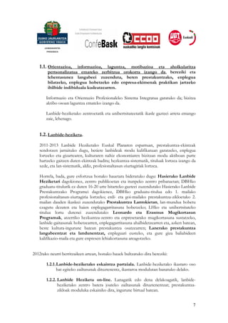 1.1. Orientazioa,    informazioa, laguntza, motibazioa eta aholkularitza
        pertsonalizatua emateko zerbitzua orokorra izango da, bereziki eta
        lehentasunez langabeei zuzenduta, beren prestakuntzako, enplegua
        bilatzeko, enplegua hobetzeko edo enpresa-ekimenak praktikan jartzeko
        ibilbide indibiduala kudeatzearren.

       Informazio eta Orientazio Profesionaleko Sistema Integratua garatuko da; bizitza
       aktibo osoan laguntza emateko izango da.

       Lanbide-heziketako zentroetatik eta unibertsitateetatik ikasle gazteei arreta emango
       zaie, lehenago.


   1.2. Lanbide-heziketa.
   2011-2013 Lanbide Heziketako Euskal Planaren esparruan, prestakuntza-ekintzak
   sendotzen jarraituko dugu, betiere lanbideak modu kalifikatuan garatzeko, enplegua
   lortzeko eta gizartearen, kulturaren nahiz ekonomiaren bizitzan modu aktiboan parte
   hartzeko gaitzen duten ekintzak badira; hezkuntza-sistematik, tituluak lortzea izango da
   xede, eta lan-sistematik, aldiz, profesionaltasun-ziurtagiriak lortzea.

   Horrela, bada, gure esfortzua honako hauetara bideratuko dugu: Hasierako Lanbide
   Heziketari dagokionez, zentro publikoetan eta itunpeko zentro pribatuetan; DBHko
   graduatu-titulurik ez duten 16-20 urte bitarteko gazteei zuzendutako Hasierako Lanbide
   Prestakuntzako Programei dagokienez, DBHko graduatu-titulua edo 1. mailako
   profesionaltasun-ziurtagiria lortzeko; erdi- eta goi-mailako prestakuntza-zikloetako 2.
   mailan dauden ikasleei zuzendutako Prestakuntza Lantokietan, lan-mundua hobetu
   ezagutu dezaten eta haien enplegagarritasuna hobetzeko; LHko eta unibertsitateko
   titulua lortu dutenei zuzendutako Leonardo eta Erasmus Mugikortasun
   Programak, atzerriko hezkuntza-zentro eta enpresetarako mugikortasuna sustatzeko,
   lanbide-gaitasunak hobetzearren, enplegagarritasuna ahalbidetzearren eta, azken batean,
   beste kultura-ingurune batean prestakuntza osatzearren; Lanerako prestakuntza
   langabeentzat eta landunentzat, enpleguari eusteko, eta gure giza baliabideen
   kalifikazio-maila eta gure enpresen lehiakortasuna areagotzeko.


2012rako neurri berritzaileen artean, honako hauek bultzatuko dira bereziki:

       1.2.1. Lanbide-heziketako eskaintza partziala. Lanbide-heziketako ikastaro oso
              bat egiteko zailtasunak dituztenentz, ikastaroa modulutan banatuko delako.

       1.2.2. Lanbide Heziketa on-line. Lanagatik edo dena delakoagatik, lanbide-
              heziketako zentro batera joateko zailtasunak dituztenentzat; prestakuntza-
              zikloak moduluka eskainiko dira, ingurune birtual batean.


                                                                                         7
 