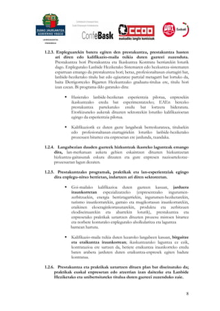 1.2.3. Enpleguarekin batera egiten den prestakuntza, prestakuntza hasten
      ari diren edo kalifikazio-maila txikia duten gazteei zuzenduta.
      Prestakuntza hori Prestakuntza eta Ikaskuntza Kontratu berriarekin loturik
      dago. Enplegurako Lanbide Heziketako Sistemaren edo hezkuntza-sistemaren
      esparruan emango da prestakuntza hori; beraz, profesionaltasun-ziurtagiri bat,
      lanbide-heziketako titulu bat edo egiaztatze partzial metagarri bat lortuko da,
      baita Derrigorrezko Bigarren Hezkuntzako graduatu-titulua ere, titulu hori
      izan ezean. Bi programa-ildo garatuko dira:

               Hasierako lanbide-heziketan esperientzia pilotua, enpresekin
               ikaskuntzako eredu bat esperimentatzeko; EAEn berezko
               prestakuntza partekatuko eredu bat lortzera bideratuta.
               Etorkizuneko aukerak dituzten sektoreekin loturiko kalifikazioetan
               egingo da esperientzia pilotua.

               Kalifikaziorik ez duten gazte langabeak berreskuratzea, tituluekin
               edo profesionaltasun-ziurtagiriekin loturiko lanbide-heziketako
               prozesuen bitartez eta enpresetan ere jardunda, txandaka.

1.2.4. Langabezian dauden gazteek hizkuntzak ikasteko laguntzak emango
      dira, lan-merkatuan aukera gehien eskaintzen dituzten hizkuntzetan
      hizkuntza-gaitasunak eskura ditzaten eta gure enpresen nazioartekotze-
      prozesuetan lagun dezaten.

1.2.5. Prestakuntzako programak, praktikak eta lan-esperientziak egingo
      dira enplegu-nitxo berrietan, indartzen ari diren sektoreetan.

               Goi-mailako kalifikazioa duten gazteen kasuan, jarduera
               iraunkorretan espezializatzeko (enpresentzako ingurumen-
               zerbitzuekin, energia berriztagarriekin, ingurumen-heziketarekin,
               turismo iraunkorrarekin, garraio eta mugikortasun iraunkorrarekin,
               eraikinen ekoeraginkortasunarekin, produktu eta zerbitzuen
               ekodiseinuarekin eta abarrekin loturik), prestakuntza eta
               enpresetako praktikak uztartzen dituzten prozesu mistoen bitartez
               eta norbere konturako enplegurako aholkularitza eta laguntza
               barnean hartuta.

               Kalifikazio-maila txikia duten luzaroko langabeen kasuan, birgaitze
               eta eraikuntza iraunkorrean; ikaskuntzarako laguntza ez ezik,
               kontratazioa ere sartzen da, betiere eraikuntza iraunkorreko eredu
               baten arabera jarduten duten eraikuntza-enpresek egiten badute
               kontratua.

1.2.6. Prestakuntza eta praktikak uztartzen dituen plan bat diseinatuko da;
      praktikak euskal enpresetan edo atzerrian izan daitezke eta Lanbide
      Heziketako eta unibertsitateko titulua duten gazteei zuzenduko zaie.


                                                                                   8
 