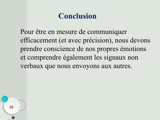 Conclusion
Pour être en mesure de communiquer
efficacement (et avec précision), nous devons
prendre conscience de nos propres émotions
et comprendre également les signaux non
verbaux que nous envoyons aux autres.
18
 