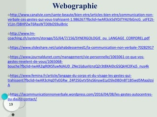 Webographie
19
ohttp://www.canalvie.com/sante-beaute/bien-etre/articles-bien-etre/communication-non-
verbale-ces-gestes-qui-vous-trahissent-1.986267?fbclid=IwAR3ck5dYDJTY4LYbGncG_utFE2t-
V1Jn-f38HPZwT6RasWTD0bOS9ui8nIc
ohttp://www.lm-
coaching.ch/system/storage/55/64/7/156/SYNERGOLOGIE_ou_LANGAGE_CORPOREL.pdf
ohttps://www.slideshare.net/salahabdessemed1/la-communication-non-verbale-70282917
ohttps://www.journaldunet.com/management/vie-personnelle/1065061-ce-que-vos-
gestes-revelent-de-vous/1065068-
bouche?fbclid=IwAR2igR0KSfuwNJAUD_ZNe1IjduxVznzQ2r3t8XAIDcGSQkHC0Fxj5_nus4k
ohttps://www.femina.fr/article/langage-du-corps-et-du-visage-les-gestes-qui-
trahissent?fbclid=IwAR3cHqDTvEGRw_Z4P2SGvtVShsS6nywELyOSlxDBDnBT1B5wd5MaajIzsi
A
ohttps://lacommunicationnonverbale.wordpress.com/2016/04/08/les-gestes-autocentres-
ou-dauto-contact/
 
