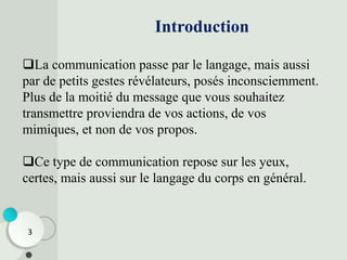 Introduction
La communication passe par le langage, mais aussi
par de petits gestes révélateurs, posés inconsciemment.
Plus de la moitié du message que vous souhaitez
transmettre proviendra de vos actions, de vos
mimiques, et non de vos propos.
Ce type de communication repose sur les yeux,
certes, mais aussi sur le langage du corps en général.
3
 