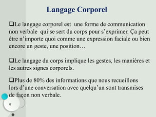4
Le langage corporel est une forme de communication
non verbale qui se sert du corps pour s’exprimer. Ça peut
être n’importe quoi comme une expression faciale ou bien
encore un geste, une position…
Le langage du corps implique les gestes, les manières et
les autres signes corporels.
Langage Corporel
Plus de 80% des informations que nous recueillons
lors d’une conversation avec quelqu’un sont transmises
de façon non verbale.
 