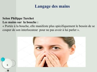 Selon Philippe Turchet
Les mains sur la bouche :
« Portée à la bouche, elle manifeste plus spécifiquement le besoin de se
couper de son interlocuteur pour ne pas avoir à lui parler ».
Langage des mains
6
 