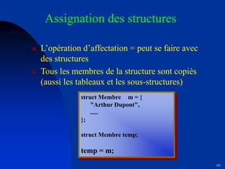 101
Assignation des structures
 L’opération d’affectation = peut se faire avec
des structures
 Tous les membres de la structure sont copiés
(aussi les tableaux et les sous-structures)
struct Membre m = {
"Arthur Dupont",
.....
};
struct Membre temp;
temp = m;
 