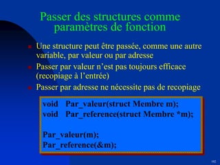 102
Passer des structures comme
paramètres de fonction
 Une structure peut être passée, comme une autre
variable, par valeur ou par adresse
 Passer par valeur n’est pas toujours efficace
(recopiage à l’entrée)
 Passer par adresse ne nécessite pas de recopiage
void Par_valeur(struct Membre m);
void Par_reference(struct Membre *m);
Par_valeur(m);
Par_reference(&m);
 