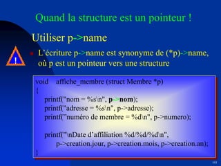 103
Utiliser p->name
 L’écriture p->name est synonyme de (*p)->name,
où p est un pointeur vers une structure
void affiche_membre (struct Membre *p)
{
printf("nom = %sn", p->nom);
printf("adresse = %sn", p->adresse);
printf(”numéro de membre = %dn", p->numero);
printf("nDate d’affiliation %d/%d/%dn",
p->creation.jour, p->creation.mois, p->creation.an);
}
Quand la structure est un pointeur !
!
 
