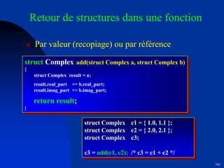 104
Retour de structures dans une fonction
 Par valeur (recopiage) ou par référence
struct Complex add(struct Complex a, struct Complex b)
{
struct Complex result = a;
result.real_part += b.real_part;
result.imag_part += b.imag_part;
return result;
}
struct Complex c1 = { 1.0, 1.1 };
struct Complex c2 = { 2.0, 2.1 };
struct Complex c3;
c3 = add(c1, c2); /* c3 = c1 + c2 */
 