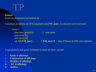 105
TP
Enoncé
Ecrire un programme permettant de :
Constituer un tableau de 20 Enseignants max(NE_max). La structure est la suivante :
struct {
char nom_pren[40]; // nom+pren
char nom[20];
char pren[20];
int NH[NM_max] ; // NM_max=3 : nbre d’heures pr NM_max matières
}
Le programme doit gérer en boucle le menu de choix suivant:
1- Saisie et affichage
2- Construction et affichage
3- Modifier et affichage
4- Tri et affichage
5- Quitter
 