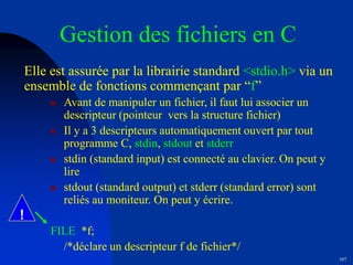 107
Gestion des fichiers en C
Elle est assurée par la librairie standard <stdio.h> via un
ensemble de fonctions commençant par “f”
 Avant de manipuler un fichier, il faut lui associer un
descripteur (pointeur vers la structure fichier)
 Il y a 3 descripteurs automatiquement ouvert par tout
programme C, stdin, stdout et stderr
 stdin (standard input) est connecté au clavier. On peut y
lire
 stdout (standard output) et stderr (standard error) sont
reliés au moniteur. On peut y écrire.
FILE *f;
/*déclare un descripteur f de fichier*/
!
 