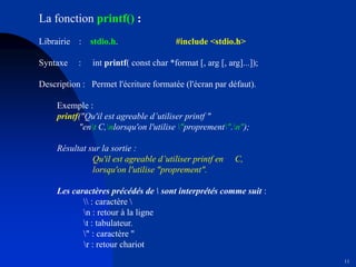 11
La fonction printf() :
Librairie : stdio.h. #include <stdio.h>
Syntaxe : int printf( const char *format [, arg [, arg]...]);
Description : Permet l'écriture formatée (l'écran par défaut).
Exemple :
printf("Qu'il est agreable d’utiliser printf "
"ent C,nlorsqu'on l'utilise "proprement".n");
Résultat sur la sortie :
Qu'il est agreable d’utiliser printf en C,
lorsqu'on l'utilise "proprement".
Les caractères précédés de  sont interprétés comme suit :
 : caractère 
n : retour à la ligne
t : tabulateur.
" : caractère "
r : retour chariot
 