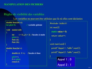 114
MANIPULATION DES FICHIERS
double func(int x);
int glob=0; // variable globale
void main(void)
{
int i = 5, j, k = 2; //lacales à main
glob++;
func (i);
func (k);
}
double func(int v)
{
double d, f =v; //lacales à func
glob++;
f += glob;
return f;
}
#include <stdio.h>
int next(){
static value = 0;
return value++;
}
void main(void) {
printf("Appel 1 : %dn",next());
printf("Appel 2 : %dn",next());
}
Appel 1 : 0
Appel 2 : 1
Règles de visibilité des variables
Les variables ne peuvent être utilisées que là où elles sont déclarées
 