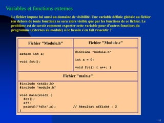 115
Fichier "Module.h" Fichier "Module.c"
extern int a;
void fct();
#include "module.h"
int a = 0;
void fct() { a++; }
Fichier "main.c"
#include <stdio.h>
#include "module.h"
void main(void) {
fct();
a++;
printf("%dn",a); // Résultat affiché : 2
}
Variables et fonctions externes
Le fichier impose lui aussi un domaine de visibilité. Une variable définie globale au fichier
(en dehors de toute fonction) ne sera alors visible que par les fonctions de ce fichier. Le
problème est de savoir comment exporter cette variable pour d’autres fonctions du
programme (externes au module) si le besoin s’en fait ressentir ?
 