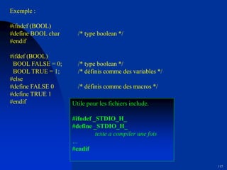 117
Exemple :
#ifndef (BOOL)
#define BOOL char /* type boolean */
#endif
#ifdef (BOOL)
BOOL FALSE = 0; /* type boolean */
BOOL TRUE = 1; /* définis comme des variables */
#else
#define FALSE 0 /* définis comme des macros */
#define TRUE 1
#endif Utile pour les fichiers include.
#ifndef _STDIO_H_
#define _STDIO_H_
texte a compiler une fois
…
#endif
 