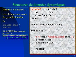 119
Structures de données dynamiques
typedef struct Node {
int data;
struct Node *next;
}cellule;
cellule * new_node(int value)
{
cellule * p;
p = (cellule *)malloc(sizeof(cellule));
p->data = value;
p->next = NULL;
return p;
}
p=new struct Node;
typedef : mot réservé,
crée de nouveaux noms
de types de données
Ex :
typedef char *
STRING;
fait de STRING un synonyme
de "char * «
Portée : comme les variables.
 