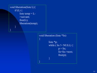 123
void liberation(liste L){
if (L) {
liste temp = L-
>suivant;
free(L);
liberation(temp);
}
}
void liberation (liste *lis)
{
liste *p;
while ( lis != NULL) {
p = lis;
lis=lis->next;
free(p);
}
}
 