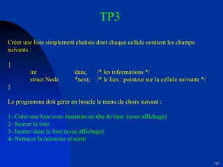 129
TP3
Créer une liste simplement chaînée dont chaque cellule contient les champs
suivants :
{
int data; /* les informations */
struct Node *next; /* le lien : pointeur sur la cellule suivante */
}
Le programme doit gérer en boucle le menu de choix suivant :
1- Créer une liste avec insertion en tête de liste (avec affichage)
2- Sauver la liste
3- Insérer dans la liste (avec affichage)
4- Nettoyer la mémoire et sortir
 