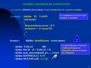 18
LES DECLARATIONS DE CONSTANTES
Exemple: #define PI 3.14159
void main()
{
float perimetre,rayon = 8.7;
perimetre = 2*rayon*PI;
....
}
Syntaxe : #define identificateur texte(valeur)
#define TAILLE 100
#define MAXI (3 * TAILLE + 5)
#define nom_macro(identif_p1 , ... ) texte
#define SOMME(X,Y) X+Y
#define MULTIP(A,B) (A)*(B)
Le compilateur ne réserve pas
de place en mémoire
Les identificateurs s'écrivent
traditionnellement en
majuscules, mais ce n'est pas
une obligation.
1ere méthode: définition d'un symbole à l'aide de la directive de compilation #define.
!
 