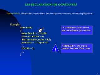 19
LES DECLARATIONS DE CONSTANTES
Le compilateur réserve de la
place en mémoire (ici 4 octets).
/*ERREUR !*/ On ne peut
changer la valeur d’une const.
Exemple:
void main()
{
const float PI = 3.14159;
const int JOURS = 5;
float perimetre,rayon = 8.7;
perimetre = 2*rayon*PI;
....
JOURS = 3;
....
}
2eme méthode: déclaration d'une variable, dont la valeur sera constante pour tout le programme.
!
 