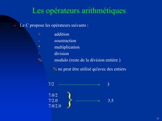 22
Les opérateurs arithmétiques
 Le C propose les opérateurs suivants :
+ addition
- soustraction
* multiplication
/ division
% modulo (reste de la division entière )
% ne peut être utilisé qu'avec des entiers
7.0/2
7/2.0
7.0/2.0

3
3.5
7/2
 