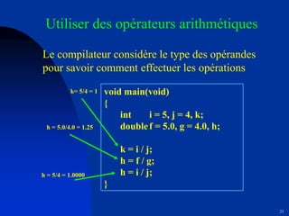 23
Utiliser des opérateurs arithmétiques
Le compilateur considère le type des opérandes
pour savoir comment effectuer les opérations
void main(void)
{
int i = 5, j = 4, k;
doublef = 5.0, g = 4.0, h;
k = i / j;
h = f / g;
h = i / j;
}
k= 5/4 = 1
h = 5.0/4.0 = 1.25
h = 5/4 = 1.0000
 