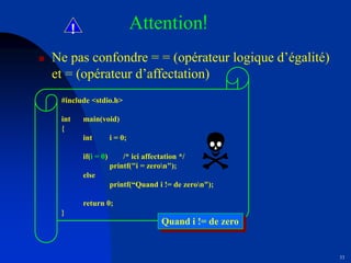 33
! Attention!
 Ne pas confondre = = (opérateur logique d’égalité)
et = (opérateur d’affectation)
#include <stdio.h>
int main(void)
{
int i = 0;
if(i = 0) /* ici affectation */
printf("i = zeron");
else
printf(“Quand i != de zeron");
return 0;
}
Quand i != de zero
 
