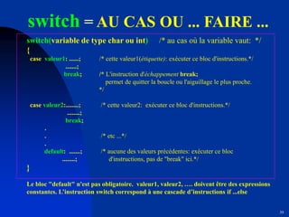 39
switch = AU CAS OU ... FAIRE ...
switch(variable de type char ou int) /* au cas où la variable vaut: */
{
case valeur1: ......; /* cette valeur1(étiquette): exécuter ce bloc d'instructions.*/
.......;
break; /* L'instruction d'échappement break;
permet de quitter la boucle ou l'aiguillage le plus proche.
*/
case valeur2:........; /* cette valeur2: exécuter ce bloc d'instructions.*/
........;
break;
.
. /* etc ...*/
.
default: .......; /* aucune des valeurs précédentes: exécuter ce bloc
........; d'instructions, pas de "break" ici.*/
}
Le bloc "default" n'est pas obligatoire. valeur1, valeur2, …. doivent être des expressions
constantes. L’instruction switch correspond à une cascade d’instructions if ...else
 