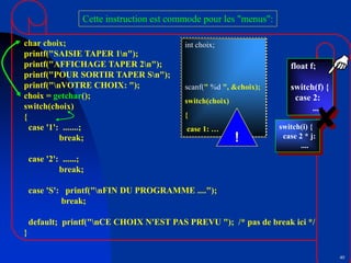 40
char choix;
printf("SAISIE TAPER 1n");
printf("AFFICHAGE TAPER 2n");
printf("POUR SORTIR TAPER Sn");
printf("nVOTRE CHOIX: ");
choix = getchar();
switch(choix)
{
case '1': .......;
break;
case '2': ......;
break;
case 'S': printf("nFIN DU PROGRAMME ....");
break;
default; printf("nCE CHOIX N'EST PAS PREVU "); /* pas de break ici */
}
Cette instruction est commode pour les "menus":
float f;
switch(f) {
case 2:
....
switch(i) {
case 2 * j:
....
int choix;
scanf(" %d ", &choix);
switch(choix)
{
case 1: …
!
 