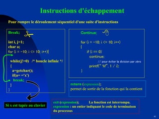41
Instructions d'échappement
Pour rompre le déroulement séquentiel d'une suite d'instructions
Break;
int i, j=1;
char a;
for (i = -10; i <= 10; i++){
while(j!=0) /* boucle infinie */
{
a=getchar();
if(a= ='x')
break;
}
}
Si x est tapée au clavier
Continue;
for (i = -10; i <= 10; i++)
{
if (i == 0)
continue;
// pour éviter la division par zéro
printf(“ %f”, 1 / i);
}
return (expression);
permet de sortir de la fonction qui la contient
exit (expression); La fonction est interrompu.
expression : un entier indiquant le code de terminaison
du processus
# 8
 