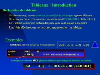 43
Tableaux : Introduction
Déclaration de tableaux
 Un tableau (array) est une collection de variables de même type, appelées éléments
 On les déclare par un type, un nom et une dimension (CONSTANTE) placée entre [ ]
 Le C alloue toujours un tableau dans une zone contigüe de la mémoire
 Une fois déclaré, on ne peut redimensionner un tableau
Exemples
#define SIZE 10
int a[SIZE]; /* a est un vecteur de 10 entiers */
float A[5] = { 10.1, 20.3, 30.5, 40.0, 50.4 };
le compilateur réserve SIZE places en mémoire pour ranger les éléments du tableau.
int tab[4]; déclare un tableau de 4 valeurs entières tab[0] tab[1] tab[2] tab[3]
!
 