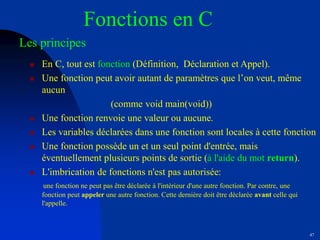 47
Fonctions en C
Les principes
 En C, tout est fonction (Définition, Déclaration et Appel).
 Une fonction peut avoir autant de paramètres que l’on veut, même
aucun
(comme void main(void))
 Une fonction renvoie une valeur ou aucune.
 Les variables déclarées dans une fonction sont locales à cette fonction
 Une fonction possède un et un seul point d'entrée, mais
éventuellement plusieurs points de sortie (à l'aide du mot return).
 L'imbrication de fonctions n'est pas autorisée:
une fonction ne peut pas être déclarée à l'intérieur d'une autre fonction. Par contre, une
fonction peut appeler une autre fonction. Cette dernière doit être déclarée avant celle qui
l'appelle.
 