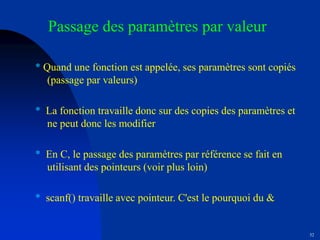 52
Passage des paramètres par valeur
* Quand une fonction est appelée, ses paramètres sont copiés
(passage par valeurs)
* La fonction travaille donc sur des copies des paramètres et
ne peut donc les modifier
* En C, le passage des paramètres par référence se fait en
utilisant des pointeurs (voir plus loin)
* scanf() travaille avec pointeur. C'est le pourquoi du &
 