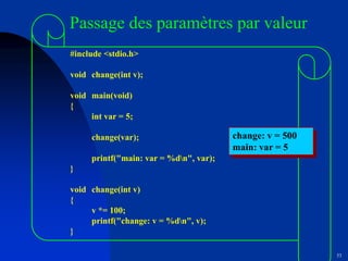 53
Passage des paramètres par valeur
#include <stdio.h>
void change(int v);
void main(void)
{
int var = 5;
change(var);
printf("main: var = %dn", var);
}
void change(int v)
{
v *= 100;
printf("change: v = %dn", v);
}
change: v = 500
main: var = 5
 