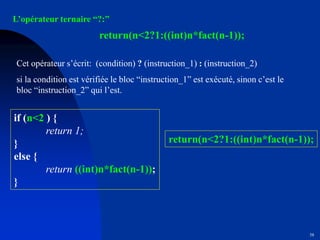 58
L’opérateur ternaire “?:”
return(n<2?1:((int)n*fact(n-1));
Cet opérateur s’écrit: (condition) ? (instruction_1) : (instruction_2)
si la condition est vérifiée le bloc “instruction_1” est exécuté, sinon c’est le
bloc “instruction_2” qui l’est.
if (n<2 ) {
return 1;
}
else {
return ((int)n*fact(n-1));
}
return(n<2?1:((int)n*fact(n-1));
 
