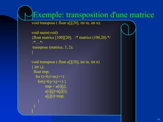 61
void transpose ( float a[][20], int m, int n);
void main(void)
{float matrice [100][20]; /* matrice (100,20) */
/*…*/
transpose (matrice, 3, 2);
}
void transpose ( float a[][20], int m, int n)
{ int i,j;
float tmp;
for (i=0;i<m;i++)
for(j=0;j<i;j++) {
tmp = a[i][j];
a[i][j]=a[j][i];
a[j][i]=tmp;
}
}
}
Exemple: transposition d'une matrice
 