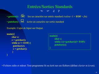 65
Entrées/Sorties Standards
E F G H
• getchar() : 7 lire un caractère sur entrée standard (valeur -1 = EOF = fin)
• putchar() : : écrire un caractère sur sortie standard
Exemple: Copie de Input sur Output.
main(){
char c;
c = getchar();
while (c != EOF) {
putchar(c);
c = getchar();
}
}
main(){
char c;
while ( (c=getchar())!= EOF)
putchar(c);
}
• Fichiers stdin et stdout: Tout programme lit ou écrit sur ces fichiers (défaut clavier et écran).
 