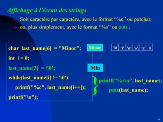 66
Affichage à l'écran des strings
 Soit caractère par caractère, avec le format “%c” ou putchar,
 ou, plus simplement, avec le format “%s” ou puts .
char last_name[6] = "Minor";
int i = 0;
while(last_name[i] != '0')
printf("%c", last_name[i++]);
printf("n");
printf("%sn", last_name);
}
Minor
Min
'M' 'i' 'n' 'o' 'r' 0
last_name[3] = ‘0’;
puts(last_name);
 