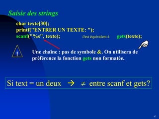 67
Saisie des strings
char texte[30];
printf("ENTRER UN TEXTE: ");
scanf("%s", texte); //est équivalent à gets(texte);
Une chaîne : pas de symbole &. On utilisera de
préférence la fonction gets non formatée.
!
Si text = un deux   entre scanf et gets?
 