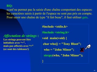 68
Affectation de strings :
Les strings peuvent être
initialisés avec “=”,
mais pas affectés avec “=”
(ce sont des tableaux!)
#include <stdio.h>
#include <string.h>
void main(void) {
char who[] = "Tony Bloot";
who = "John Minor";
strcpy(who, "John Minor");
}
RQ:
scanf ne permet pas la saisie d'une chaîne comportant des espaces:
les caractères saisis à partir de l'espace ne sont pas pris en compte.
Pour saisir une chaîne de type "il fait beau", il faut utiliser gets.
 