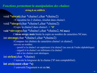 69
Fonctions permettant la manipulation des chaînes
string.h ou stdlib.h
void *strcat(char *chaine1,char *chaine2)
//Concatène les 2 chaînes, résultat dans chaine1.
void *strcpy(char *chaine1,char *chaine2)
//Copie la chaine2 dans chaine1. + '0‘
void *strncpy(char *chaine1,char *chaine2, NCmax)
// idem strcpy mais limite la copie au nombre de caractères NCmax.
int strcmp(char *chaine1,char *chaine2)
//Compare les chaînes de caractères chaine1 et chaine2,
renvoie un nombre:
- positif si la chaîne1 est supérieure à la chaine2 (au sens de l'ordre alphabétique)
- négatif si la chaîne1 est inférieure à la chaîne2
- nul si les chaînes sont identiques.
int strlen(char *chaine)
// renvoie la longueur de la chaine ('0' non comptabilisé).
int atoi(const char *s)
// convertit l'argument s en un int,
 
