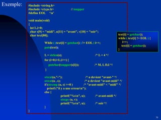 70
#include <string.h>
#include <ctype.h> // toupper
#define EOL ‘n’
void main(void)
{
int L,i=0;
char s[9] = "midi", u[11] = "avant", v[10] = "soir";
char text[80];
While ( (text[i] = getchar() ) != EOL ) i++;
puts(text);
L = strlen(s); /* L = 4 */
for (i=0;i<L;i++) {
putchar(toupper(s[i])); /* M, I, D,I */
}
strcat(u,"-"); /* u devient "avant-" */
strcat(u , s); /* u devient "avant-midi" */
if (strcmp (u, s) >=0 ) /* "avant-midi" < "midi" */
printf ("il y a une erreurn");
else {
printf("%sn", u); /* avant-midi */
strcpy (u, v);
printf("%sn", u); /* soir */
}
}
Exemple:
text[i] = getchar();
while ( text[i] != EOL ) {
i++;
text[i] = getchar();
}
 