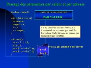 71
#include <stdio.h>
void ech(int x,int y){
int tampon;
tampon = x;
x = y;
y = tampon;
}
void main() {
int a = 5 , b = 8;
ech(a,b);
printf(“ a=%dn ”, a) ;
printf(“ b=%dn ”, b) ;
}
Passage des paramètres par valeur et par adresse
a = 5
b = 8
a et b: variables locales à main(). La
fonction ech ne peut donc pas modifier
leur valeur. On le fait donc en passant par
l'adresse de ces variables.
Syntaxe qui conduit à une erreur
PASSAGE DES PARAMETRES
PAR VALEUR
 