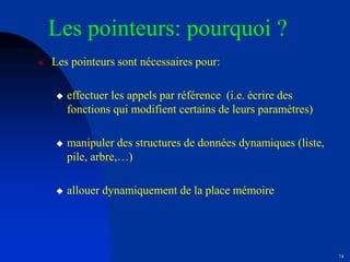 74
Les pointeurs: pourquoi ?
 Les pointeurs sont nécessaires pour:
 effectuer les appels par référence (i.e. écrire des
fonctions qui modifient certains de leurs paramètres)
 manipuler des structures de données dynamiques (liste,
pile, arbre,…)
 allouer dynamiquement de la place mémoire
 