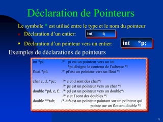 75
Déclaration de Pointeurs
Le symbole * est utilisé entre le type et le nom du pointeur
 Déclaration d’un entier: int i;
int *p;
 Déclaration d’un pointeur vers un entier:
Exemples de déclarations de pointeurs
int *pi; /* pi est un pointeur vers un int
*pi désigne le contenu de l'adresse */
float *pf; /* pf est un pointeur vers un float */
char c, d, *pc; /* c et d sont des char*/
/* pc est un pointeur vers un char */
double *pd, e, f; /* pd est un pointeur vers un double*/
/* e et f sont des doubles */
double **tab; /* tab est un pointeur pointant sur un pointeur qui
pointe sur un flottant double */
 